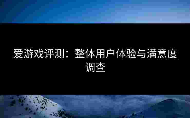 爱游戏评测：整体用户体验与满意度调查