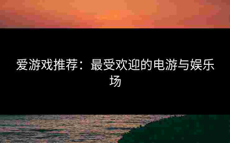 爱游戏推荐：最受欢迎的电游与娱乐场