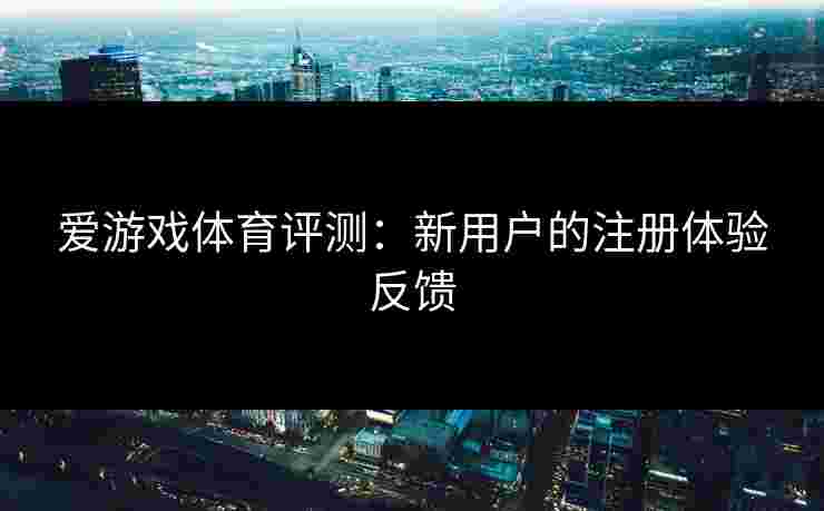 爱游戏体育评测：新用户的注册体验反馈