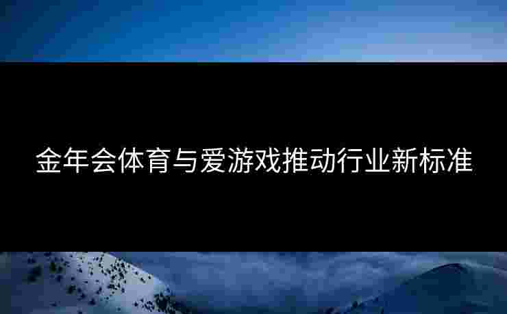 金年会体育与爱游戏推动行业新标准