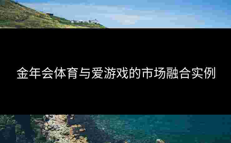 金年会体育与爱游戏的市场融合实例