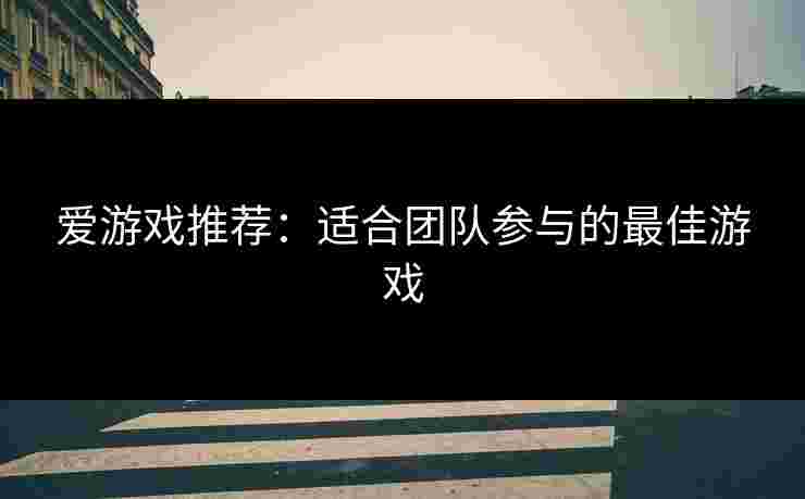 爱游戏推荐：适合团队参与的最佳游戏